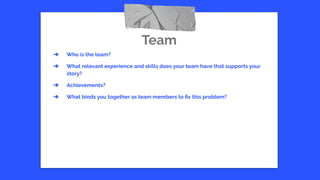 Team
➔ Who is the team?
➔ What relevant experience and skills does your team have that supports your
story?
➔ Achievements?
➔ What binds you together as team members to ﬁx this problem?
 