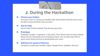 2. During the Hackathon
➔ Choose your battles
This day is short, so choose your battles right and prioritize what you will or won’t
be able to solve perfectly if you are stuck.
➔ Ask for help
Ask for help if/when needed. That will save your time.
➔ Prototype
Prototype complex / expensive / risky areas. Think about mocks if/when needed.
Mocks are not necessarily UX/UI mockup screens. You can also mock APIs or
async event-driven services to demonstrate your vision.
➔ Optimize for speed of delivery
Consider no-code tools (Airtable, Zapier, Google Forms, Typeform, Wix etc.)
 