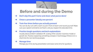 Before and during the Demo
➔ Don’t skip this part! Come and share what you’ve done!
➔ Chose a presenter (ideally one person).
➔ Train few times before you actually present
You can do dry runs with a team or just in front of Zoom and record yourself. Make
sure your speech and demo are ﬂuent, and you respect the allocated time.
➔ Practice tough questions and tech explanations
Usually about problem validation/ﬁt, scaling of the solution, business model or
growth etc. Practice explaining something complex in technology (if there is) in a
short time for non-technical people.
➔ Manage time
Manage your time during presentation and leave some time for questions.
 