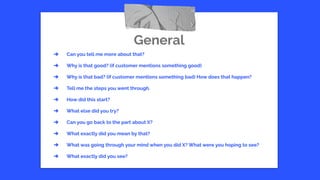 General
➔ Can you tell me more about that?
➔ Why is that good? (if customer mentions something good)
➔ Why is that bad? (if customer mentions something bad) How does that happen?
➔ Tell me the steps you went through.
➔ How did this start?
➔ What else did you try?
➔ Can you go back to the part about X?
➔ What exactly did you mean by that?
➔ What was going through your mind when you did X? What were you hoping to see?
➔ What exactly did you see?
 