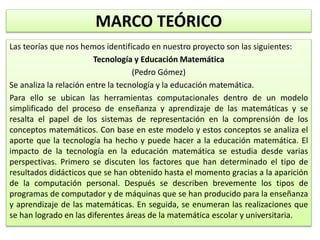 MARCO TEÓRICO
Las teorías que nos hemos identificado en nuestro proyecto son las siguientes:
Tecnología y Educación Matemática
(Pedro Gómez)
Se analiza la relación entre la tecnología y la educación matemática.
Para ello se ubican las herramientas computacionales dentro de un modelo
simplificado del proceso de enseñanza y aprendizaje de las matemáticas y se
resalta el papel de los sistemas de representación en la comprensión de los
conceptos matemáticos. Con base en este modelo y estos conceptos se analiza el
aporte que la tecnología ha hecho y puede hacer a la educación matemática. El
impacto de la tecnología en la educación matemática se estudia desde varias
perspectivas. Primero se discuten los factores que han determinado el tipo de
resultados didácticos que se han obtenido hasta el momento gracias a la aparición
de la computación personal. Después se describen brevemente los tipos de
programas de computador y de máquinas que se han producido para la enseñanza
y aprendizaje de las matemáticas. En seguida, se enumeran las realizaciones que
se han logrado en las diferentes áreas de la matemática escolar y universitaria.
 