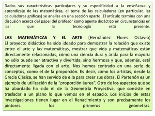 Dadas sus características particulares y su especificidad a la enseñanza y
aprendizaje de las matemáticas, el tema de las calculadoras (en particular, las
calculadoras gráficas) se analiza en una sección aparte. El artículo termina con una
discusión acerca del papel del profesor como agente didáctico en circunstancias en
las que la tecnología está presente.
LAS MATEMÁTICAS Y EL ARTE (Hernández Flores Octavio)
El proyecto didáctico ha sido ideado para demostrar la relación que existe
entre el arte y las matemáticas, mostrar que vida y matemáticas están
directamente relacionadas, cómo una ciencia dura y árida para la mayoría
no sólo puede ser atractiva y divertida, sino hermosa y que, además, está
directamente ligada con el arte. Nos hemos centrado en una serie de
conceptos, como el de la proporción. Es decir, cómo los artistas, desde la
Grecia Clásica, se han servido de ella para crear sus obras. El Partenón es un
ejemplo de utilización de la “proporción áurea”. Otro de los aspectos que se
ha abordado ha sido el de la Geometría Proyectiva, que consiste en
trasladar a un plano lo que vemos en el espacio. Los inicios de estas
investigaciones tienen lugar en el Renacimiento y son precisamente los
pintores los primeros geómetras.
 