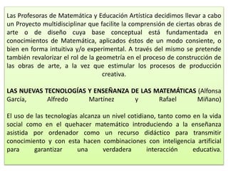 Las Profesoras de Matemática y Educación Artística decidimos llevar a cabo
un Proyecto multidisciplinar que facilite la comprensión de ciertas obras de
arte o de diseño cuya base conceptual está fundamentada en
conocimientos de Matemática, aplicados éstos de un modo consiente, o
bien en forma intuitiva y/o experimental. A través del mismo se pretende
también revalorizar el rol de la geometría en el proceso de construcción de
las obras de arte, a la vez que estimular los procesos de producción
creativa.
LAS NUEVAS TECNOLOGÍAS Y ENSEÑANZA DE LAS MATEMÁTICAS (Alfonsa
García, Alfredo Martínez y Rafael Miñano)
El uso de las tecnologías alcanza un nivel cotidiano, tanto como en la vida
social como en el quehacer matemático introduciendo a la enseñanza
asistida por ordenador como un recurso didáctico para transmitir
conocimiento y con esta hacen combinaciones con inteligencia artificial
para garantizar una verdadera interacción educativa.
 