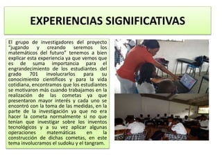 EXPERIENCIAS SIGNIFICATIVAS
El grupo de investigadores del proyecto
“jugando y creando seremos los
matemáticos del futuro” tenemos a bien
explicar esta experiencia ya que vemos que
es de suma importancia para el
engrandecimiento de los estudiantes del
grado 701 involucrarlos para su
conocimiento científicos y para la vida
cotidiana, encontramos que los estudiantes
se motivaron más cuando trabajamos en la
realización de las cometas ya que
presentaron mayor interés y cada uno se
encontró con la toma de las medidas, en la
parte de la investigación ya que no era
hacer la cometa normalmente si no que
tenían que investigar sobre los inventos
tecnológicos y a su vez aplicar algunas
operaciones matemáticas en la
construcción de dichas cometas, en este
tema involucramos el sudoku y el tangram.
 