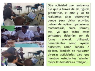Otra actividad que realizamos
fue que a través de las figuras
geometrías, el arte y las tic
realizamos cajas decorativas
donde para dicha actividad
debían de aplicar operaciones
matemáticas, color, formas,
etc., ya que todos estos
conceptos deberían ser de
forma racional, utilizando
herramientas como ayudas
didácticas como sudoku o
ajedrez. También se realizaron
diversas actividades para que
nuestros estudiantes asimilen
mejor las temáticas a trabajar.
 