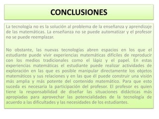 CONCLUSIONES
La tecnología no es la solución al problema de la enseñanza y aprendizaje
de las matemáticas. La enseñanza no se puede automatizar y el profesor
no se puede reemplazar.
No obstante, las nuevas tecnologías abren espacios en los que el
estudiante puede vivir experiencias matemáticas difíciles de reproducir
con los medios tradicionales como el lápiz y el papel. En estas
experiencias matemáticas el estudiante puede realizar actividades de
exploración en las que es posible manipular directamente los objetos
matemáticos y sus relaciones y en las que él puede construir una visión
más amplia y más potente del contenido matemático. Para que esto
suceda es necesaria la participación del profesor. El profesor es quien
tiene la responsabilidad de diseñar las situaciones didácticas más
apropiadas para aprovechar las potencialidades de la tecnología de
acuerdo a las dificultades y las necesidades de los estudiantes.
 