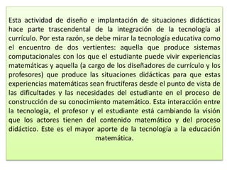 Esta actividad de diseño e implantación de situaciones didácticas
hace parte trascendental de la integración de la tecnología al
currículo. Por esta razón, se debe mirar la tecnología educativa como
el encuentro de dos vertientes: aquella que produce sistemas
computacionales con los que el estudiante puede vivir experiencias
matemáticas y aquella (a cargo de los diseñadores de currículo y los
profesores) que produce las situaciones didácticas para que estas
experiencias matemáticas sean fructíferas desde el punto de vista de
las dificultades y las necesidades del estudiante en el proceso de
construcción de su conocimiento matemático. Esta interacción entre
la tecnología, el profesor y el estudiante está cambiando la visión
que los actores tienen del contenido matemático y del proceso
didáctico. Este es el mayor aporte de la tecnología a la educación
matemática.
 