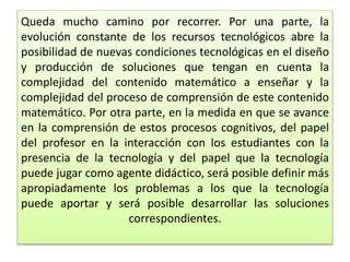 Queda mucho camino por recorrer. Por una parte, la
evolución constante de los recursos tecnológicos abre la
posibilidad de nuevas condiciones tecnológicas en el diseño
y producción de soluciones que tengan en cuenta la
complejidad del contenido matemático a enseñar y la
complejidad del proceso de comprensión de este contenido
matemático. Por otra parte, en la medida en que se avance
en la comprensión de estos procesos cognitivos, del papel
del profesor en la interacción con los estudiantes con la
presencia de la tecnología y del papel que la tecnología
puede jugar como agente didáctico, será posible definir más
apropiadamente los problemas a los que la tecnología
puede aportar y será posible desarrollar las soluciones
correspondientes.
 