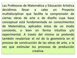 Las Profesoras de Matemática y Educación Artística
decidimos llevar a cabo un Proyecto
multidisciplinar que facilite la comprensión de
ciertas obras de arte o de diseño cuya base
conceptual está fundamentada en conocimientos
de Matemática, aplicados éstos de un modo
consiente, o bien en forma intuitiva y/o
experimental. A través del mismo se pretende
también revalorizar el rol de la geometría en el
proceso de construcción de las obras de arte, a la
vez que estimular los procesos de producción
creativa.
 