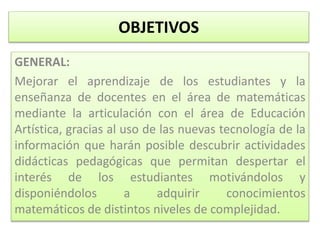 OBJETIVOS
GENERAL:
Mejorar el aprendizaje de los estudiantes y la
enseñanza de docentes en el área de matemáticas
mediante la articulación con el área de Educación
Artística, gracias al uso de las nuevas tecnología de la
información que harán posible descubrir actividades
didácticas pedagógicas que permitan despertar el
interés de los estudiantes motivándolos y
disponiéndolos a adquirir conocimientos
matemáticos de distintos niveles de complejidad.
 