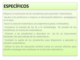 ESPECÍFICOS
Mejorar la motivación de los estudiantes para aprender matemáticas.
Ayudar a los profesores a mejorar su desempeño didáctico –pedagógicos
en el aula.
Hacer la clase de matemática una experiencia grata y motivadora.
Incorporar el manejo de las tic a la metodología de estudio de los
estudiantes en el área de matemáticas.
Orientar a los estudiantes a descubrir en las tic un instrumento
facilitador del aprendizaje de las matemáticas.
Combatir la apatía de los estudiantes para disponerse a aprender y
estudiar matemáticas.
Utilizar el área de educación artística como un recurso efectivo para
diseñar estrategias de enseñanza en el área de matemáticas.
 