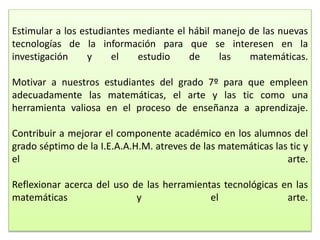 Estimular a los estudiantes mediante el hábil manejo de las nuevas
tecnologías de la información para que se interesen en la
investigación y el estudio de las matemáticas.
Motivar a nuestros estudiantes del grado 7º para que empleen
adecuadamente las matemáticas, el arte y las tic como una
herramienta valiosa en el proceso de enseñanza a aprendizaje.
Contribuir a mejorar el componente académico en los alumnos del
grado séptimo de la I.E.A.A.H.M. atreves de las matemáticas las tic y
el arte.
Reflexionar acerca del uso de las herramientas tecnológicas en las
matemáticas y el arte.
 