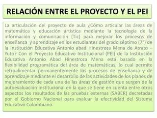 RELACIÓN ENTRE EL PROYECTO Y EL PEI
La articulación del proyecto de aula ¿Cómo articular las áreas de
matemática y educación artística mediante la tecnología de la
información y comunicación (Tic) para mejorar los procesos de
enseñanza y aprendizaje en los estudiantes del grado séptimo (7°) de
la Institución Educativa Antonio abad Hinestroza Mena de Atrato –
Yuto? Con el Proyecto Educativo Institucional (PEI) de la Institución
Educativa Antonio Abad Hinestroza Mena está basado en la
flexibilidad programática del área de matemáticas, lo cual permite
retroalimentar permanentemente los procesos de enseñanza y de
aprendizaje mediante el desarrollo de las actividades de los planes de
mejoramiento de cada una de las áreas de gestión que surgen de la
autoevaluación institucional en la que se tiene en cuenta entre otros
aspectos los resultados de las pruebas externas (SABER) decretadas
por el Gobierno Nacional para evaluar la efectividad del Sistema
Educativo Colombiano.
 