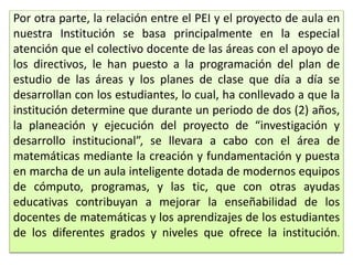 Por otra parte, la relación entre el PEI y el proyecto de aula en
nuestra Institución se basa principalmente en la especial
atención que el colectivo docente de las áreas con el apoyo de
los directivos, le han puesto a la programación del plan de
estudio de las áreas y los planes de clase que día a día se
desarrollan con los estudiantes, lo cual, ha conllevado a que la
institución determine que durante un periodo de dos (2) años,
la planeación y ejecución del proyecto de “investigación y
desarrollo institucional”, se llevara a cabo con el área de
matemáticas mediante la creación y fundamentación y puesta
en marcha de un aula inteligente dotada de modernos equipos
de cómputo, programas, y las tic, que con otras ayudas
educativas contribuyan a mejorar la enseñabilidad de los
docentes de matemáticas y los aprendizajes de los estudiantes
de los diferentes grados y niveles que ofrece la institución.
 