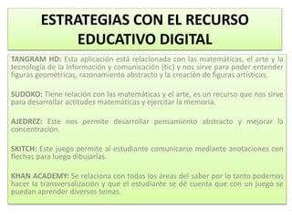 ESTRATEGIAS CON EL RECURSO
EDUCATIVO DIGITAL
TANGRAM HD: Esta aplicación está relacionada con las matemáticas, el arte y la
tecnología de la información y comunicación (tic) y nos sirve para poder entender
figuras geométricas, razonamiento abstracto y la creación de figuras artísticas.
SUDOKO: Tiene relación con las matemáticas y el arte, es un recurso que nos sirve
para desarrollar actitudes matemáticas y ejercitar la memoria.
AJEDREZ: Este nos permite desarrollar pensamiento abstracto y mejorar la
concentración.
SKITCH: Este juego permite al estudiante comunicarse mediante anotaciones con
flechas para luego dibujarlas.
KHAN ACADEMY: Se relaciona con todas los áreas del saber por lo tanto podemos
hacer la transversalización y que el estudiante se dé cuenta que con un juego se
puedan aprender diversos temas.
 