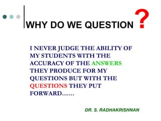 WHY DO WE QUESTION ? I NEVER JUDGE THE ABILITY OF MY STUDENTS WITH THE ACCURACY OF THE  ANSWERS  THEY PRODUCE FOR MY QUESTIONS BUT WITH THE  QUESTIONS  THEY PUT FORWARD…… DR. S. RADHAKRISHNAN 