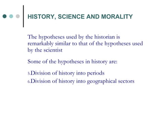 The hypotheses used by the historian is remarkably similar to that of the hypotheses used by the scientist Some of the hypotheses in history are: Division of history into periods Division of history into geographical sectors HISTORY, SCIENCE AND MORALITY 