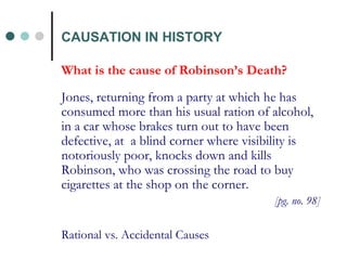 What is the cause of Robinson’s Death? Jones, returning from a party at which he has consumed more than his usual ration of alcohol, in a car whose brakes turn out to have been defective, at  a blind corner where visibility is notoriously poor, knocks down and kills Robinson, who was crossing the road to buy cigarettes at the shop on the corner.  [pg. no. 98] Rational vs. Accidental Causes CAUSATION IN HISTORY 