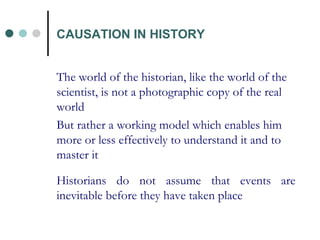 The world of the historian, like the world of the scientist, is not a photographic copy of the real world But rather a working model which enables him more or less effectively to understand it and to master it  Historians do not assume that events are inevitable before they have taken place CAUSATION IN HISTORY 