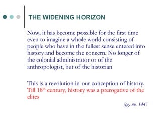 THE WIDENING HORIZON Now, it has become possible for the first time even to imagine a whole world consisting of people who have in the fullest sense entered into history and become the concern. No longer of the colonial administrator or of the anthropologist, but of the historian This is a revolution in our conception of history.   Till 18 th  century, history was a prerogative of the elites [pg. no. 144] 