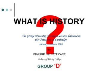? WHAT IS HISTORY The George Macaulay Trevelyan lectures delivered in the University of Cambridge  January – March 1961 By  EDWARD HALLETT CARR Fellow of Trinity College GROUP  ‘D’ 