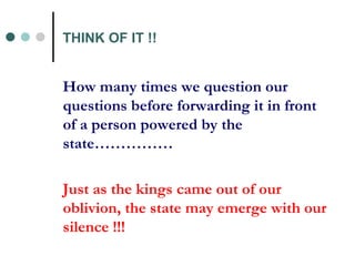 THINK OF IT !! How many times we question our questions before forwarding it in front of a person powered by the state…………… Just as the kings came out of our oblivion, the state may emerge with our silence !!!   