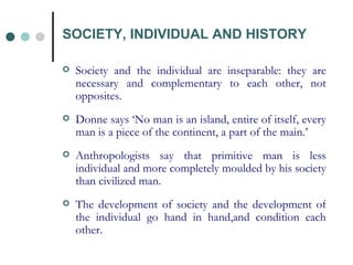 SOCIETY, INDIVIDUAL AND HISTORY Society and the individual are inseparable: they are necessary and complementary to each other, not opposites. Donne says ‘No man is an island, entire of itself, every man is a piece of the continent, a part of the main.’ Anthropologists say that primitive man is less individual and more completely moulded by his society than civilized man. The development of society and the development of the individual go hand in hand,and condition each other. 