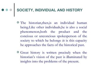 The historian,then,is an individual human being.Like other individuals,he is also a social phenomenon,both the product and the concious or unconcious spokesperson of the society to which he belongs :it is this capacity he approaches the facts of the historical past. Great history is written precisely when the historian’s vision of the past is illuminated by insights into the problems of the present. SOCIETY, INDIVIDUAL AND HISTORY 