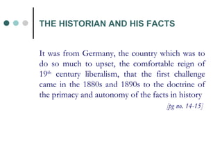 THE HISTORIAN AND HIS FACTS It was from Germany, the country which was to do so much to upset, the comfortable reign of 19 th  century liberalism, that the first challenge came in the 1880s and 1890s to the doctrine of the primacy and autonomy of the facts in history [pg no. 14-15]  