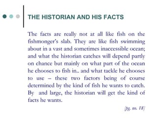 THE HISTORIAN AND HIS FACTS The facts are really not at all like fish on the fishmonger’s slab. They are like fish swimming about in a vast and sometimes inaccessible ocean; and what the historian catches will depend partly on chance but mainly on what part of the ocean he chooses to fish in.. and what tackle he chooses to use – these two factors being of course determined by the kind of fish he wants to catch. By  and large, the historian will get the kind of facts he wants. [pg. no. 18] 