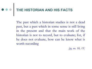 The past which a historian studies is not a dead past, but a past which in some sense is still living in the present and that the main work of the historian is not to record, but to evaluate; for, if he does not evaluate, how can he know what is worth recording [pg. no. 16, 15] THE HISTORIAN AND HIS FACTS 