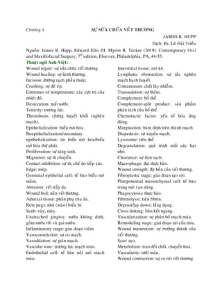 Chöông 4 SÖÏ SÖÛA CHÖÕA VEÁT THÖÔNG
JAMES R. HUPP
Dòch: Bs. Leâ Haûi Trieàu
Nguoàn: James R. Hupp, Edward Ellis III, Myron R. Tucker (2019). Contemporary Oral
and Maxillofacial Surgery, 7th
edition, Elsevier, Philadelphia, PA, 44-55.
Thuaät ngöõ Anh-Vieät:
Wound repair: söï söûa chöõa veát thöông.
Wound healing: söï laønh thöông.
Incision: ñöôøng raïch phaãu thuaät.
Crushing: söï ñeø eùp.
Extremes of temperature: caùc cöïc trò cuûa
nhieät ñoä.
Desiccation: maát nöôùc.
Tonicity: tröông löïc.
Thrombosis: chöùng huyeát khoái (ngheõn
maïch).
Epithelialization: bieåu moâ hoùa.
Reepithelialization/secondary
epithelialization: taùi bieåu moâ hoùa/bieåu
moâ hoùa thöù phaùt.
Proliferation: söï taêng sinh.
Migration: söï di chuyeån.
Contact inhibition: söï öùc cheá do tieáp xuùc.
Edge: meùp.
Germinal epithelial cell: teá baøo bieåu moâ
maàm.
Abrasion: veát traày da.
Wound bed: neàn veát thöông.
Adnexal tissue: phaàn phuï cuûa da.
Rete pegs: nhuù (maøo) bieåu bì.
Scab: vaûy, maøy.
Unattached gingiva: nöôùu khoâng dính,
goàm nöôùu rôøi vaø gai nöôùu.
Inflammatory stage: giai ñoaïn vieâm
Vasoconstriction: söï co maïch.
Vasodilation: söï giaõn maïch.
Vascular tone: tröông löïc maïch maùu.
Endothelial cell: teá baøo noäi moâ maïch
maùu.
Interstitial tissue: moâ keõ.
Lymphatic obstruction: söï taéc ngheõn
maïch baïch huyeát.
Contaminant: chaát laây nhieãm.
Transudation: söï thaám.
Complement: boå theå.
Complement-split product: saûn phaåm
phaân taùch cuûa boå theå.
Chemotactic factor: yeáu toá hoùa öùng
ñoäng.
Margination: baùm dính treân thaønh maïch.
Diapedesis: söï xuyeân maïch.
Lysosome: tieâu theå.
Degranulation: quaù trình maát caùc haït
nhoû.
Clearance: söï laøm saïch.
Macrophage: ñaïi thöïc baøo.
Wound strength: ñoä beàn cuûa veát thöông.
Fibroplastic stage: giai ñoaïn taïo sôïi.
Pluripotential mesenchymal cell: teá baøo
trung moâ vaïn naêng.
Phagocytosis: thöïc baøo.
Fibrinolysis: tieâu fibrin.
Deposit/lay down: laéng ñoïng.
Cross-linking: lieân keát ngang.
Vascularization: söï phaân boá maïch maùu.
Remodeling stage: giai ñoaïn taùi caáu truùc.
Wound maturation: söï tröôûng thaønh cuûa
veát thöông.
Scar: seïo.
Metabolism: trao ñoåi chaát, chuyeån hoùa.
Vascularity: töôùi maùu.
Wound contraction: söï co ruùt veát thöông.
 