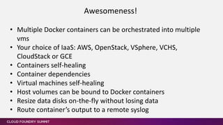 • Multiple Docker containers can be orchestrated into multiple
vms
• Your choice of IaaS: AWS, OpenStack, VSphere, VCHS,
CloudStack or GCE
• Containers self-healing
• Container dependencies
• Virtual machines self-healing
• Host volumes can be bound to Docker containers
• Resize data disks on-the-fly without losing data
• Route container’s output to a remote syslog
Awesomeness!
 