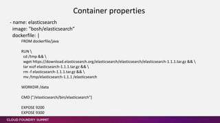 - name: elasticsearch
image: "bosh/elasticsearch”
dockerfile: |
FROM dockerfile/java
RUN 
cd /tmp && 
wget https://download.elasticsearch.org/elasticsearch/elasticsearch/elasticsearch-1.1.1.tar.gz && 
tar xvzf elasticsearch-1.1.1.tar.gz && 
rm -f elasticsearch-1.1.1.tar.gz && 
mv /tmp/elasticsearch-1.1.1 /elasticsearch
WORKDIR /data
CMD ["/elasticsearch/bin/elasticsearch"]
EXPOSE 9200
EXPOSE 9300
Container properties
 