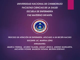 UNIVERSIDAD NACIONAL DE CHIMBORAZO
FACULTAD CIENCIAS DE LA SALUD
ESCUELA DE ENFERMERÍA
PAE MATERNO INFANTIL
PROCESO DE ATENCIÓN DE ENFERMERÍA, APLICADO A UN RECIÉN NACIDO
DOCENTE: LIC. MARTHA LÓPEZ
INTEGRANTES:
ABARCA YESENIA, ACURIO YAJAIRA, AGUAY JESSICA, ANDINO MARGARITA,
AUCAPIÑA IVONNE, BALDEON TATIANA, BELTRÁN ESTEFANY.
 
