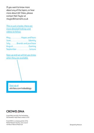 Crowd DNA, Unit 6.03, The Tea Building
56 Shoreditch High Street, London E1 6JJ
Crowd DNA is a company partner of the
Market Research Society and a council
member of Word of Mouth UK Designed by Measure
If you want to know more
about any of the topics, or hear
more about UK Tribes, please
contact Neil Taylor at
ntaylor@channel4.co.uk
This is just a taster, there are
more detailed findings and
videos to follow:
May . . . . . . . . . . . . Hopes and fears
June  . . . . . . . . . . . . . . . . . . . . Identity
July . . . . . . . Brands and purchase
August . . . . . . . . . . . . . . . . . . Gaming
September . . . . . . . . . . . . . . . Leisure
Sign up and we will let you know
when they are available.
Sign up at
uktribes.com/videoblogs
 