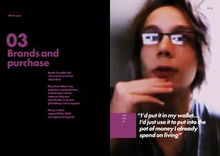 “I’d put it in my wallet…
I’d just use it to put into the
pot of money I already
spend on living”
_Geek
_Male
_19
We wanted to find out about our
participants’ attitudes to money
and spending… We gave them a
theoretical £250 and asked how
they would use it.
The answers illuminated how
fluctuations between steadfast
sensibility and flippant caution-
to-the-wind are a big factor in
their lives.
We also asked them to give us
their take on five major brands.
_Brands do matter, but
not as much as we’d all
like to think.
_They know about using
products as representations
of themselves, and by
extension they care
when brands are honest,
philanthropic and transparent.
_Money is about
responsibilities (bah)
and experiences (yesss).
Full findings and more video
on this topic will follow in
July 2011.
Brandsand
purchase
03
12_13_Introduction
_Meet the tribes
_Emerging trends
_The five topics
_Methodology
 