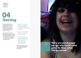 ”There are a lot of people
our age who would rather
go on the Xbox rather
than go outside”
_Scene Kid
_Female
_16
Gaming
04
With the proliferation of
smartphones and exciting
developments such as
3D, gaming has exploded
in popularity in UK youth
culture – or has it?
We wanted to find out if it
was all hype. We quizzed youth
on their ideas about the current
role and the future of gaming
– as well as their preferred
channels of play.
_Gaming is as much about
affinity for ‘vintage’ and
nostalgia for childhood as
it is about free entertainment
on the move.
_Consoles are still king but
3D isn’t a winner yet – it
still feels gimmicky.
_Online games are picking
up but youth are cautious
about going down the ‘too
much gaming road’,
simple mobile games
still produce smiles.
Full findings and more video
on this topic will follow in
August 2011.
14_15_Introduction
_Meet the tribes
_Emerging trends
_The five topics
_Methodology
 
