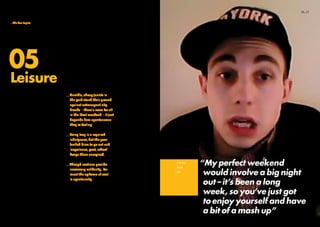 “My perfect weekend
would involve a big night
out – it’s been a long
week, so you’ve just got
to enjoy yourself and have
a bit of a mash up”
_Trackie
_Male
_18
05
This topic allowed us to get
a feel for how today’s young
people are choosing to spend
their time.
Are they really fingers-in-all-
pies, making money with side
hustles, as well as A-levels and
partying like Skins?
We asked them to map out their
ideal weekend and fill us in on
all the juicy details. We also
wanted to know about keeping
fit – whether it matters or not.
_Humble, cheap jaunts in
the park stand their ground
against extravagant city
breaks – there’s room for all
in the ideal weekend – it just
depends how spontaneous
they’re feeling.
_Being lazy is a required
indulgence, but the peer-
fuelled drive to go out and
‘experience, post, reflect’
keeps them energised.
_Though routines provide
necessary solidarity, for
most the epitome of cool
is spontaneity.
Full findings and more video
on this topic will follow in
September 2011.
Leisure
16_17_Introduction
_Meet the tribes
_Emerging trends
_The five topics
_Methodology
 