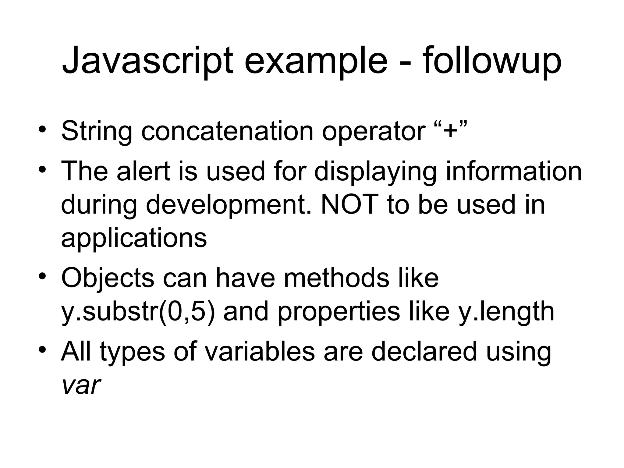Javascript example - followup String concatenation operator “+” The alert is used for displaying information during development. NOT to be used in applications Objects can have methods like y.substr(0,5) and properties like y.length All types of variables are declared using var 