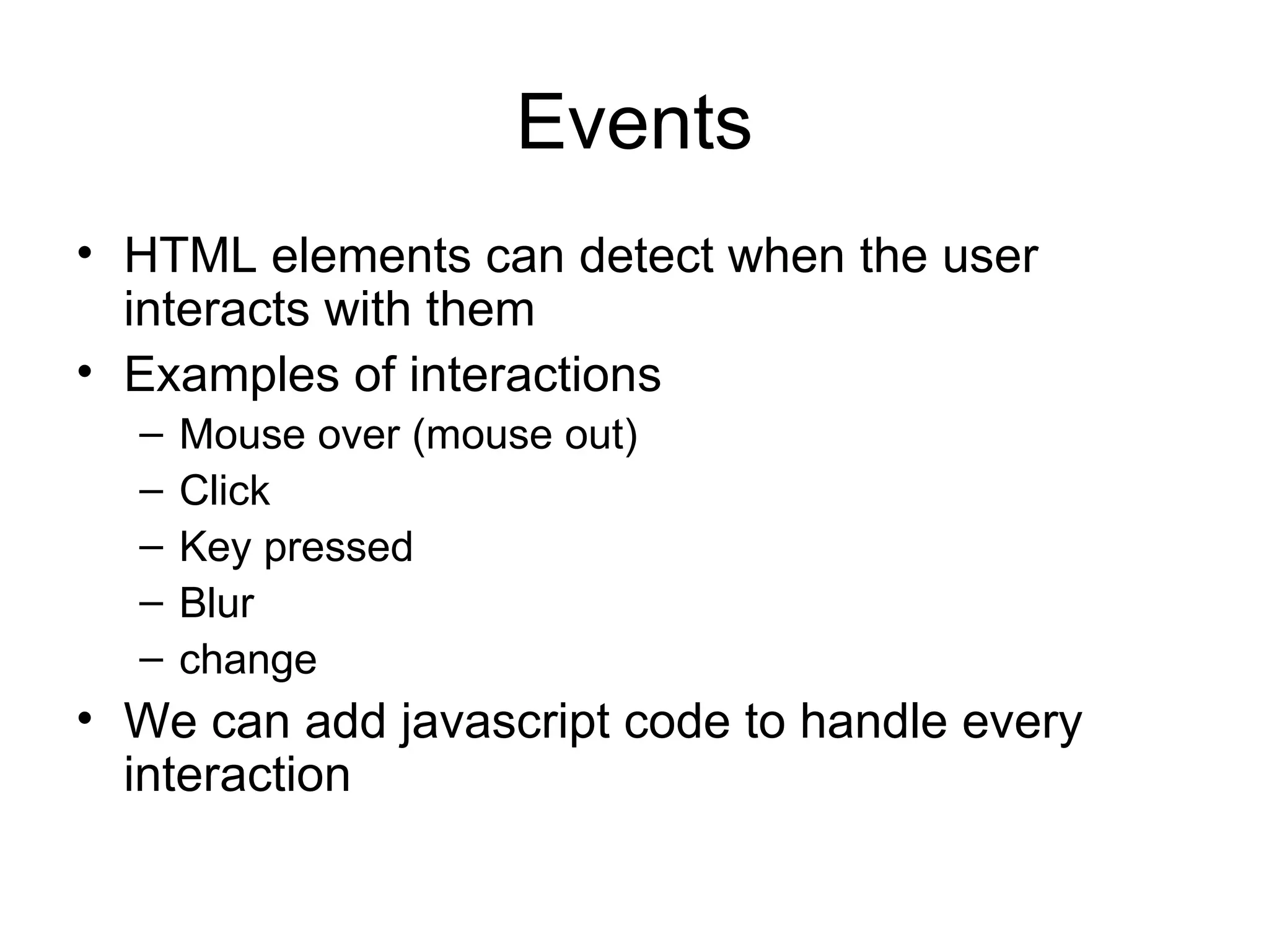 Events HTML elements can detect when the user interacts with them Examples of interactions Mouse over (mouse out) Click Key pressed Blur change We can add javascript code to handle every interaction 