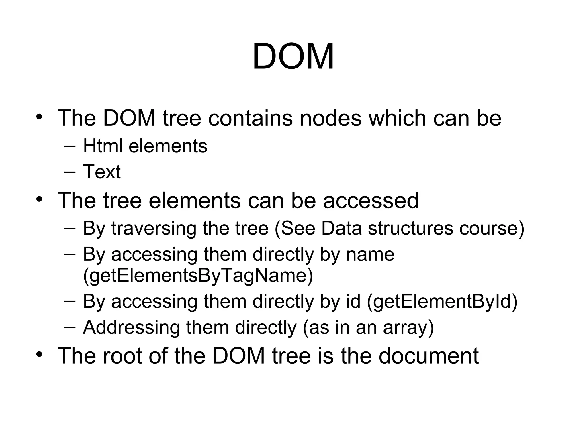 DOM The DOM tree contains nodes which can be Html elements Text The tree elements can be accessed By traversing the tree (See Data structures course) By accessing them directly by name (getElementsByTagName) By accessing them directly by id (getElementById) Addressing them directly (as in an array) The root of the DOM tree is the document 