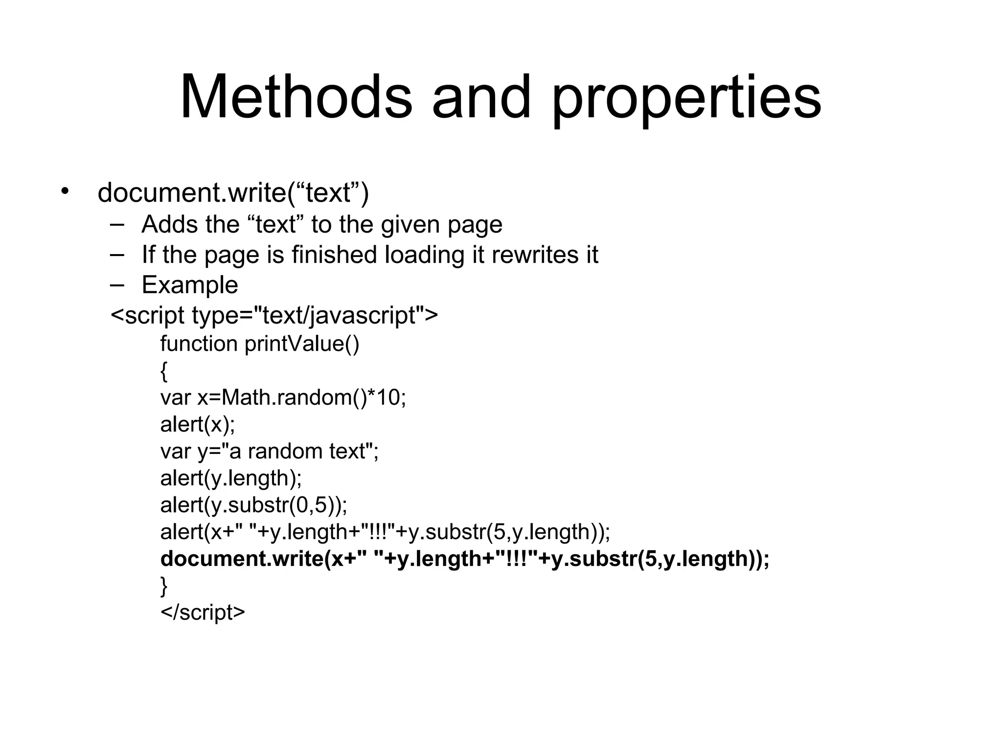 Methods and properties document.write(“text”) Adds the “text” to the given page If the page is finished loading it rewrites it Example <script type=&quot;text/javascript&quot;> function printValue() { var x=Math.random()*10; alert(x); var y=&quot;a random text&quot;; alert(y.length); alert(y.substr(0,5)); alert(x+&quot; &quot;+y.length+&quot;!!!&quot;+y.substr(5,y.length)); document.write(x+&quot; &quot;+y.length+&quot;!!!&quot;+y.substr(5,y.length)); } </script> 