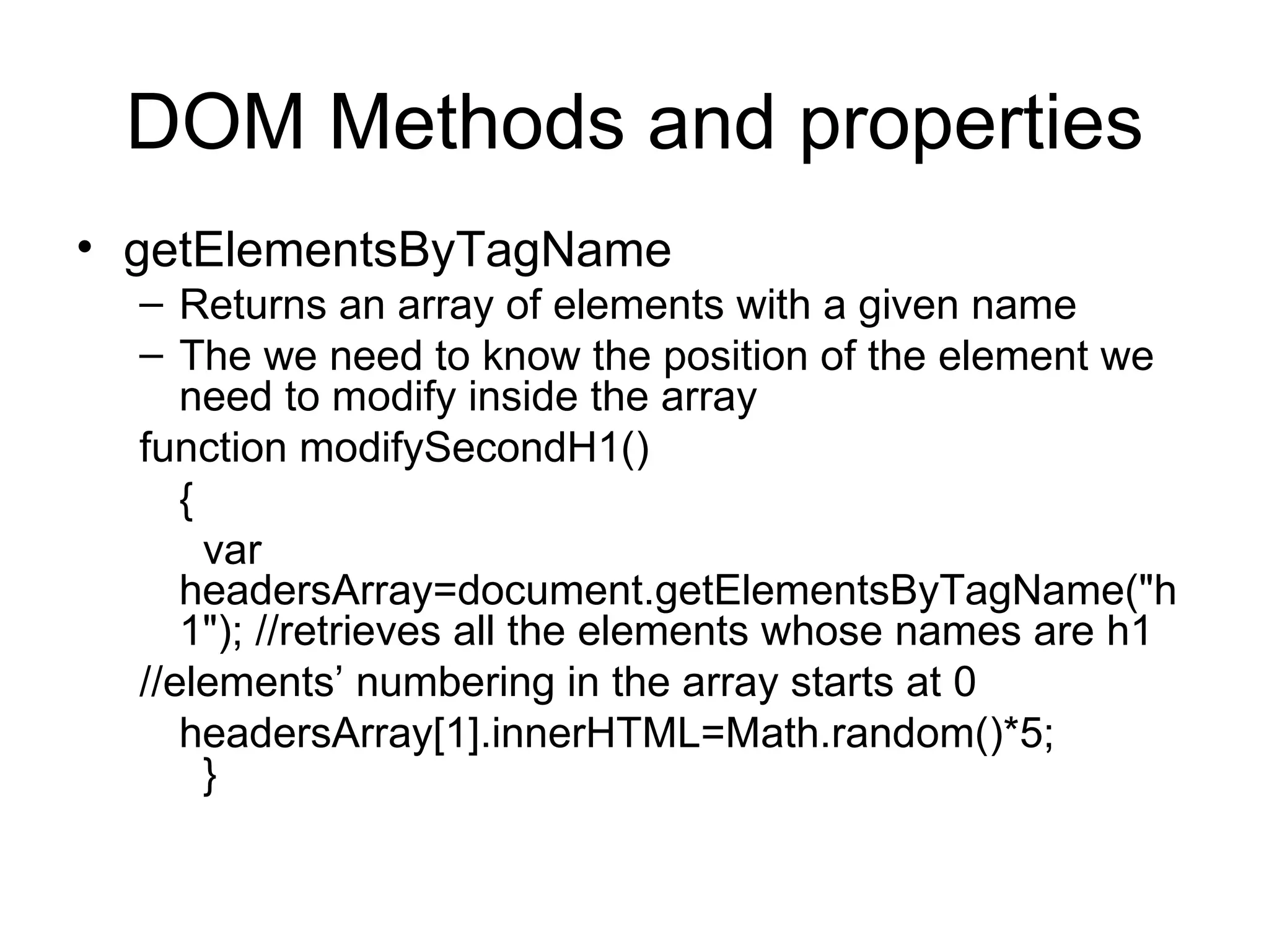 DOM Methods and properties getElementsByTagName Returns an array of elements with a given name The we need to know the position of the element we need to modify inside the array function modifySecondH1() { var headersArray=document.getElementsByTagName(&quot;h1&quot;); //retrieves all the elements whose names are h1 //elements’ numbering in the array starts at 0 headersArray[1].innerHTML=Math.random()*5; } 