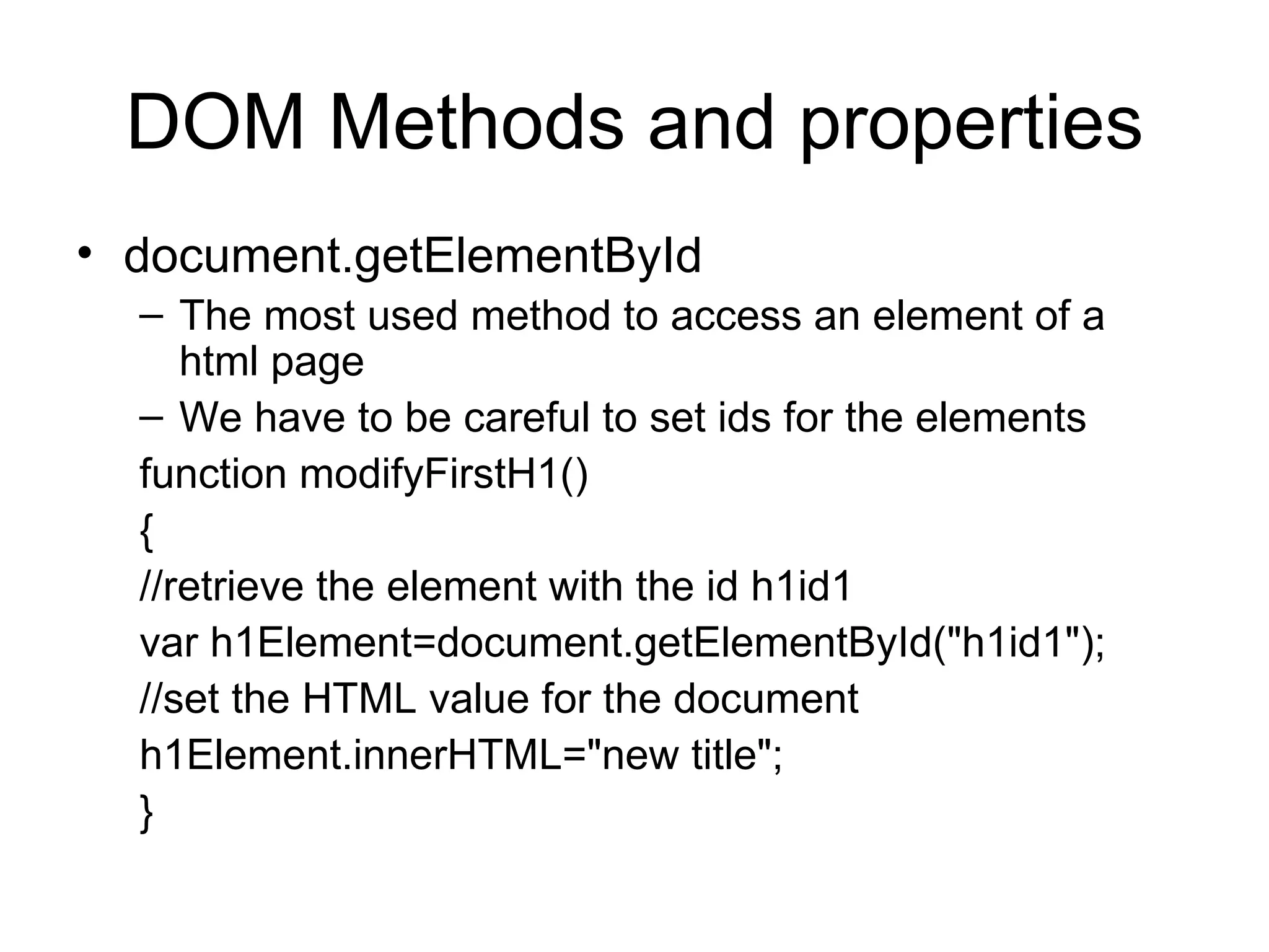 DOM Methods and properties document.getElementById The most used method to access an element of a html page We have to be careful to set ids for the elements function modifyFirstH1() { //retrieve the element with the id h1id1 var h1Element=document.getElementById(&quot;h1id1&quot;); //set the HTML value for the document h1Element.innerHTML=&quot;new title&quot;; } 