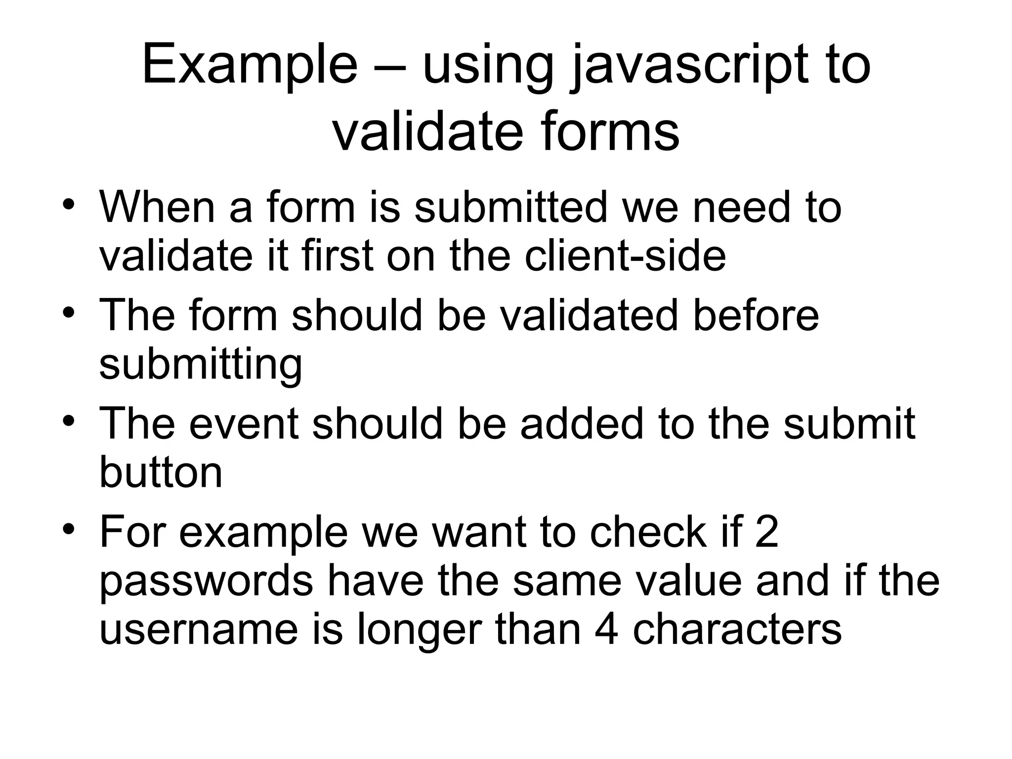 Example – using javascript to validate forms When a form is submitted we need to validate it first on the client-side The form should be validated before submitting The event should be added to the submit button For example we want to check if 2 passwords have the same value and if the username is longer than 4 characters 