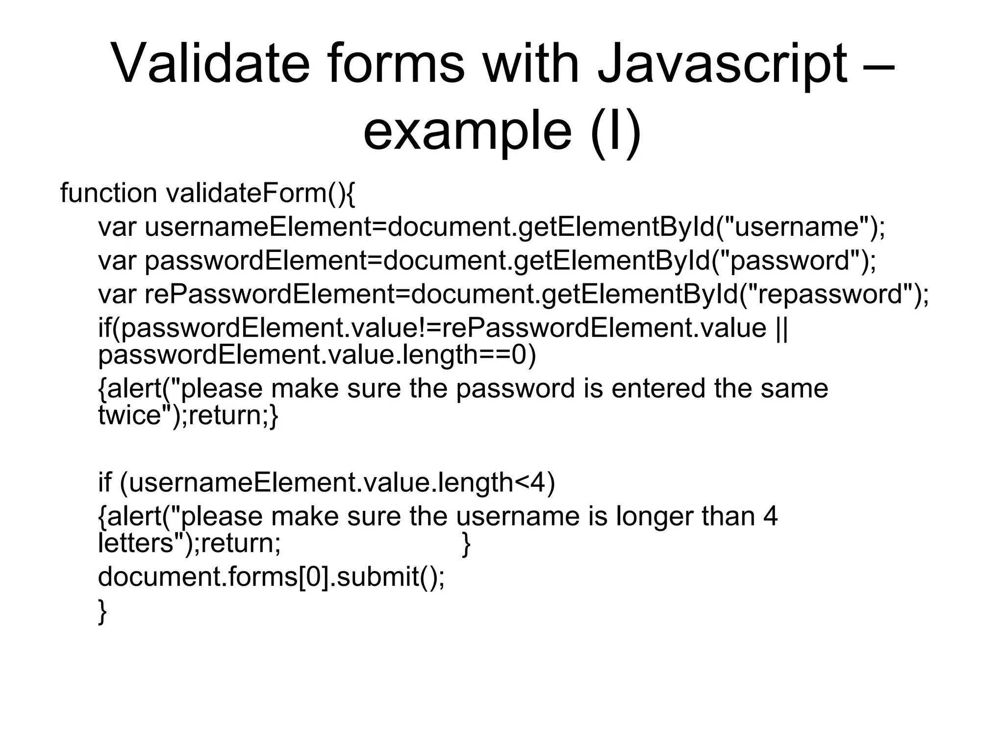 Validate forms with Javascript – example (I) function validateForm(){ var usernameElement=document.getElementById(&quot;username&quot;); var passwordElement=document.getElementById(&quot;password&quot;); var rePasswordElement=document.getElementById(&quot;repassword&quot;); if(passwordElement.value!=rePasswordElement.value || passwordElement.value.length==0) {alert(&quot;please make sure the password is entered the same twice&quot;);return;} if (usernameElement.value.length<4) {alert(&quot;please make sure the username is longer than 4 letters&quot;);return; } document.forms[0].submit(); } 