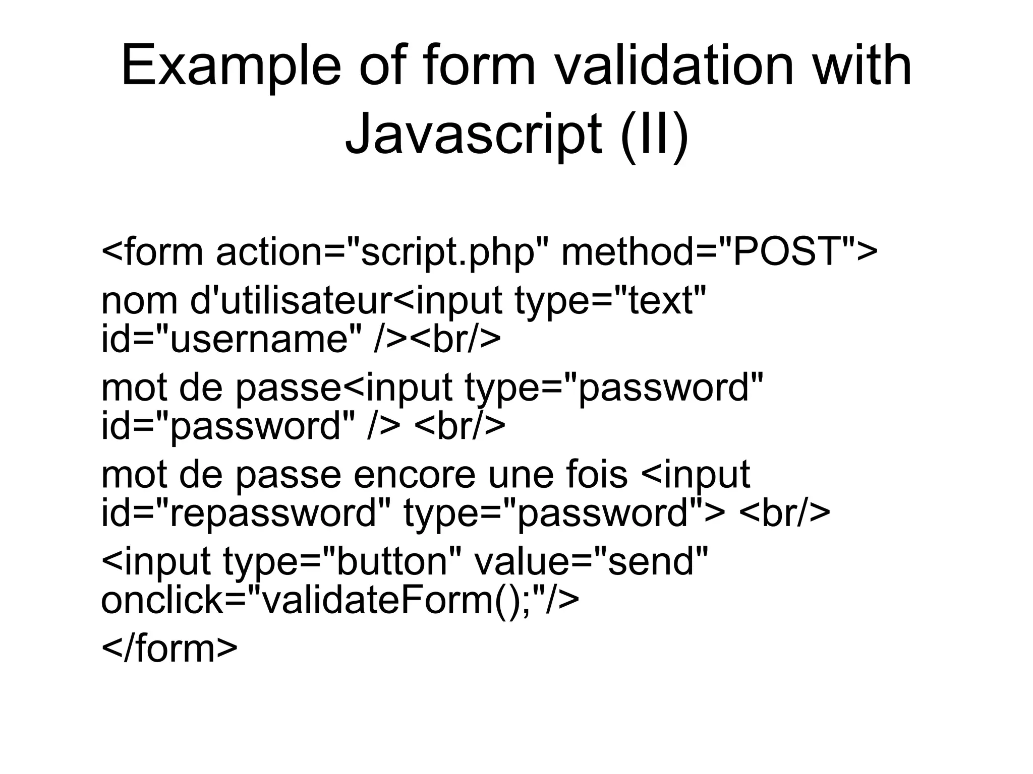Example of form validation with Javascript (II) <form action=&quot;script.php&quot; method=&quot;POST&quot;> nom d'utilisateur<input type=&quot;text&quot; id=&quot;username&quot; /><br/> mot de passe<input type=&quot;password&quot; id=&quot;password&quot; /> <br/> mot de passe encore une fois <input id=&quot;repassword&quot; type=&quot;password&quot;> <br/> <input type=&quot;button&quot; value=&quot;send&quot; onclick=&quot;validateForm();&quot;/> </form> 