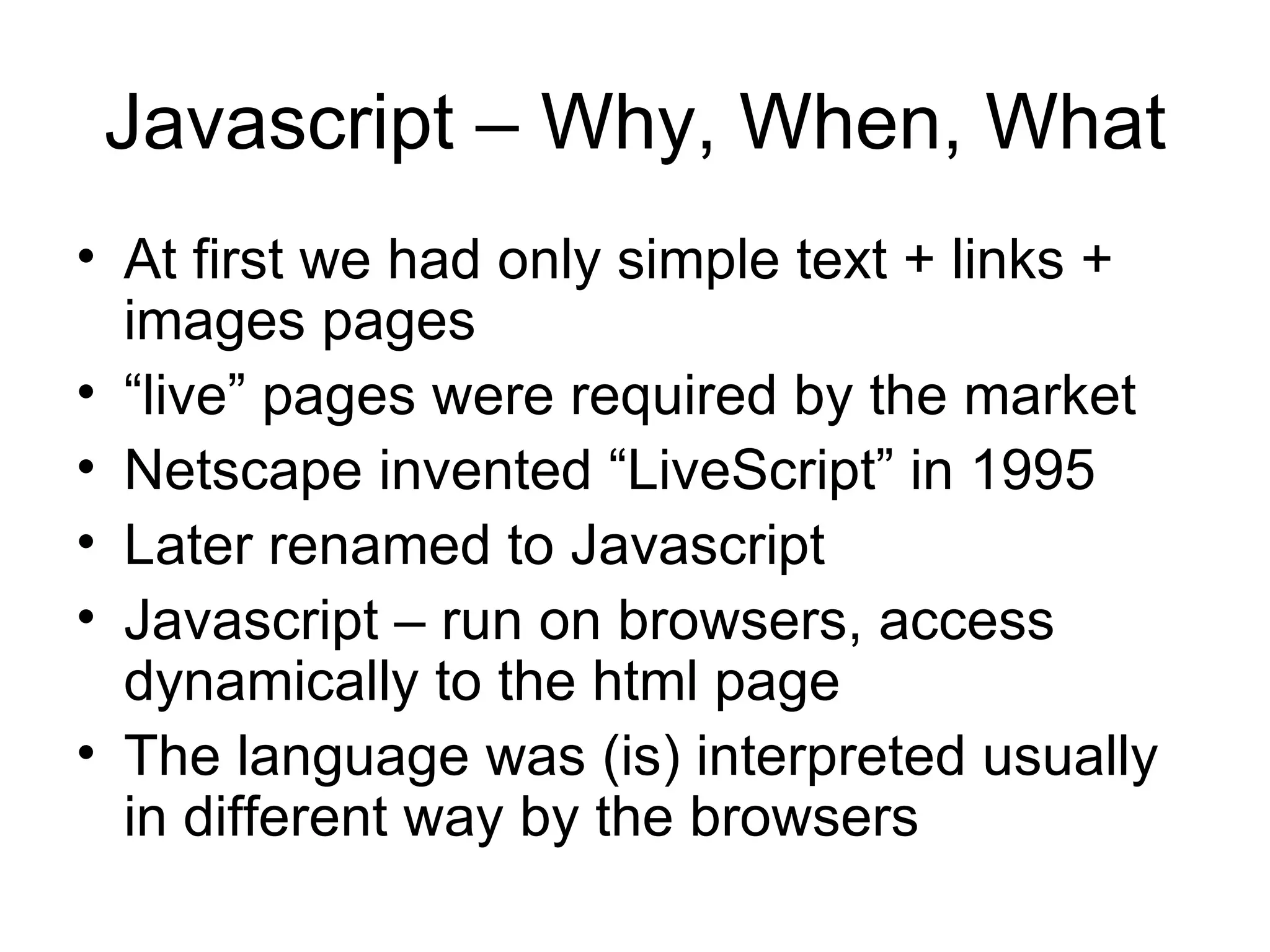 Javascript – Why, When, What At first we had only simple text + links + images pages “ live” pages were required by the market Netscape invented “LiveScript” in 1995 Later renamed to Javascript Javascript – run on browsers, access dynamically to the html page The language was (is) interpreted usually in different way by the browsers 