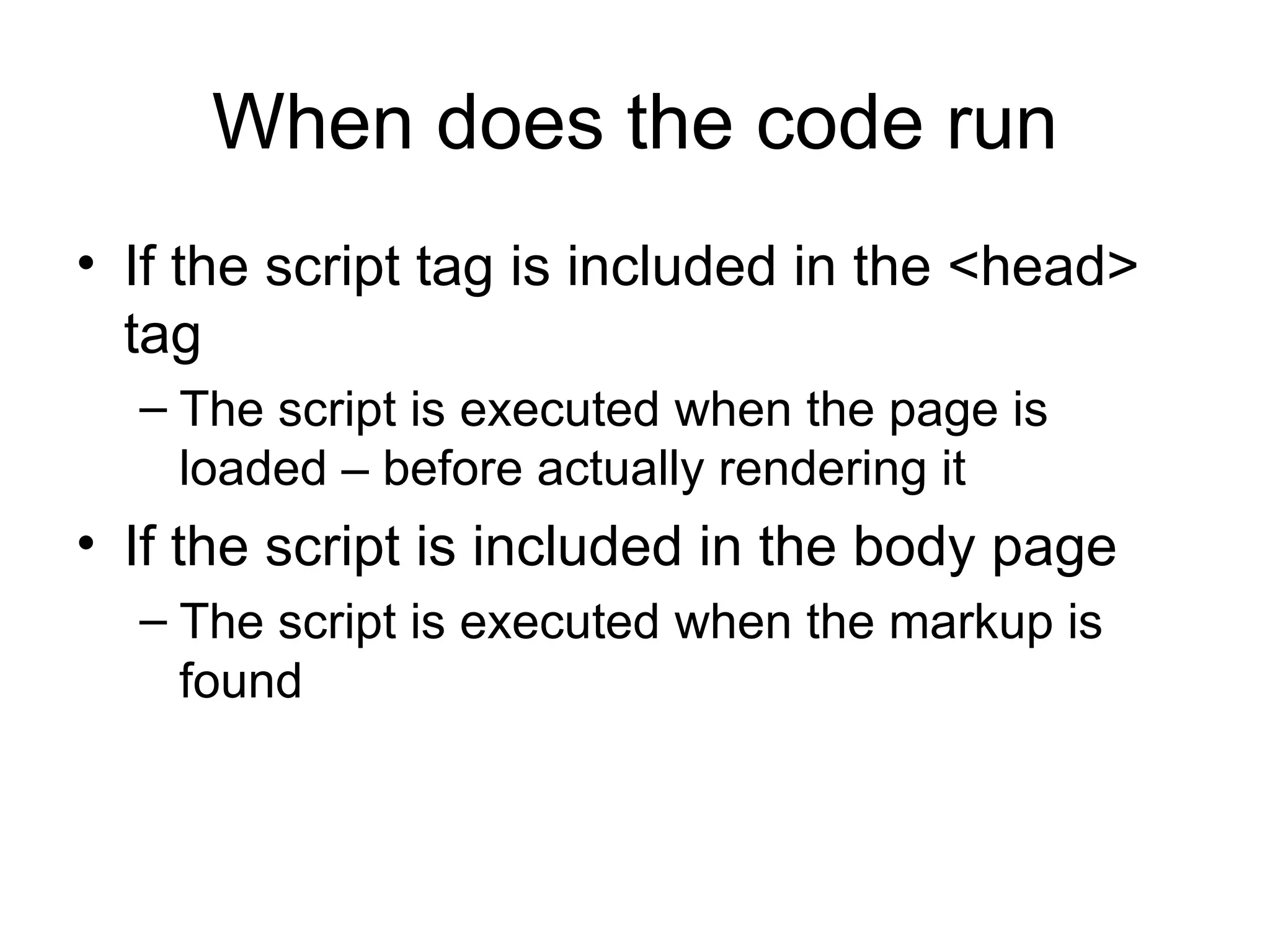 When does the code run If the script tag is included in the <head> tag The script is executed when the page is loaded – before actually rendering it If the script is included in the body page The script is executed when the markup is found 